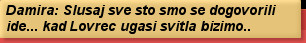 Damira: Slusaj sve sto smo se dogovorili ide... kad Lovrec ugasi svitla bizimo..